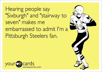 Hearing people say
"Sixburgh" and "stairway to
seven" makes me
embarrassed to admit I'm a
Pittsburgh Steelers fan.
