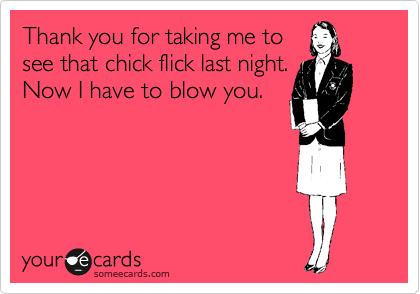 Thank you for taking me to
see that chick flick last night.
Now I have to blow you. 