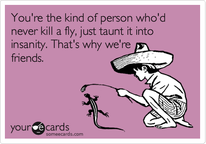 You're the kind of person who'd never kill a fly, just taunt it into insanity. That's why we're
friends.
