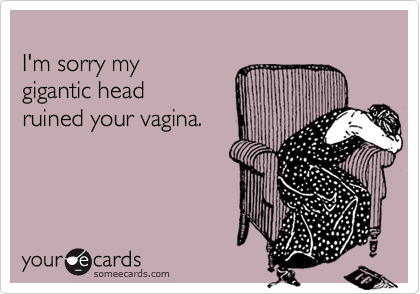 
I'm sorry my 
gigantic head
ruined your vagina.