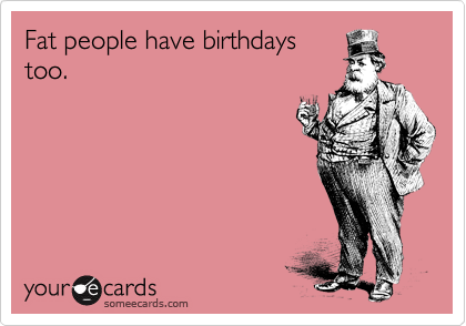 Fat people have birthdays
too. 