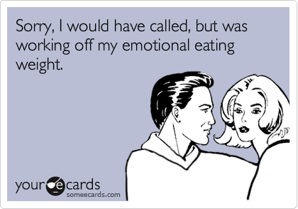 Sorry, I would have called, but was working off my emotional eating weight.