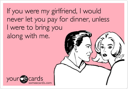 If you were my girlfriend, I would never let you pay for dinner, unless I were to bring you
along with me.