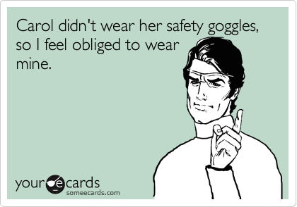 Carol didn't wear her safety goggles, so I feel obliged to wear
mine.