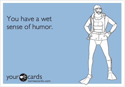 
You have a wet 
sense of humor.