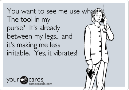 You want to see me use what?  The tool in my
purse?  It's already
between my legs... and
it's making me less
irritable.  Yes, it vibrates!