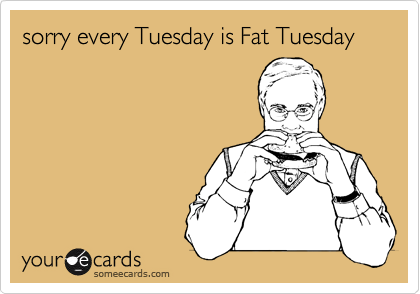 sorry every Tuesday is Fat Tuesday