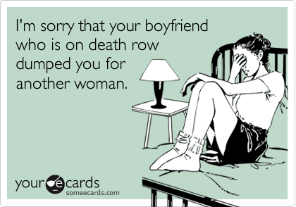 I'm sorry that your boyfriend
who is on death row
dumped you for
another woman.