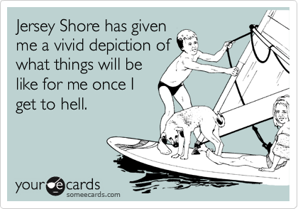 Jersey Shore has given
me a vivid depiction of
what things will be
like for me once I
get to hell.