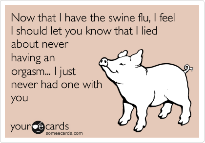 Now that I have the swine flu, I feel  I should let you know that I lied about never 
having an
orgasm... I just
never had one with
you