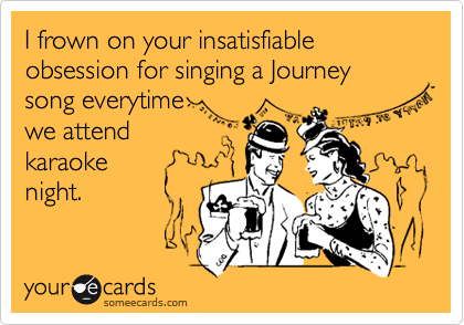 I frown on your insatisfiable obsession for singing a Journey song everytime
we attend
karaoke
night.