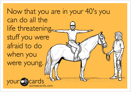 Now that you are in your 40's you can do all the
life threatening
stuff you were
afraid to do
when you
were young.