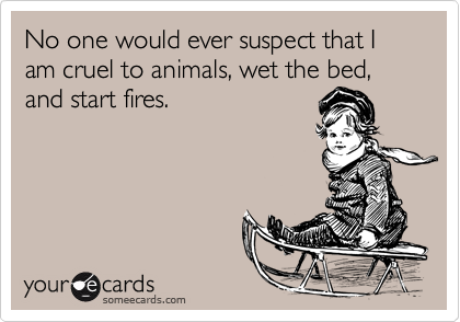 No one would ever suspect that I am cruel to animals, wet the bed, and start fires.