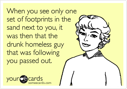 When you see only oneset of footprints in thesand next to you, itwas then that thedrunk homeless guythat was followingyou passed out.