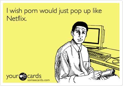 I wish porn would just pop up like Netflix.