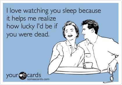 I love watching you sleep because
it helps me realize
how lucky I'd be if
you were dead.