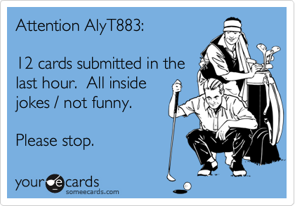 Attention AlyT883:

12 cards submitted in the
last hour.  All inside
jokes / not funny. 

Please stop.
