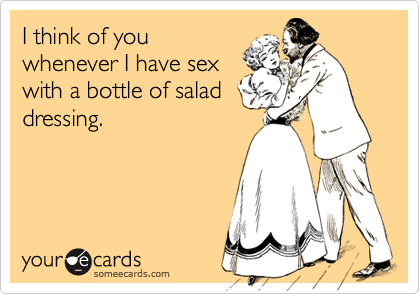 I think of you
whenever I have sex
with a bottle of salad
dressing.