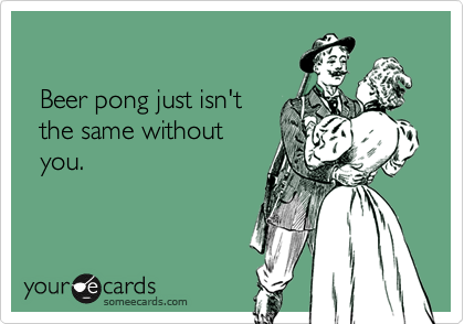 
     
  Beer pong just isn't 
  the same without 
  you.
