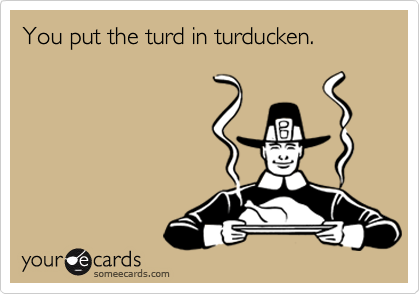 You put the turd in turducken.