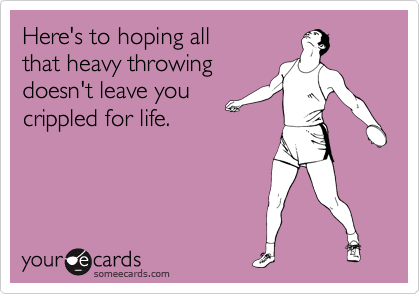 Here's to hoping all 
that heavy throwing
doesn't leave you
crippled for life.