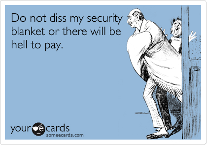 Do not diss my securityblanket or there will behell to pay.
