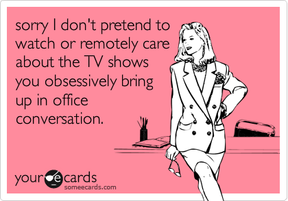 sorry I don't pretend to
watch or remotely care
about the TV shows
you obsessively bring
up in office
conversation.