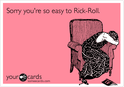 Sorry you're so easy to Rick-Roll.