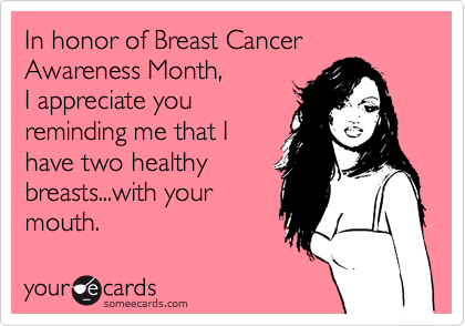 In honor of Breast Cancer Awareness Month,
I appreciate you
reminding me that I
have two healthy
breasts...with your
mouth.