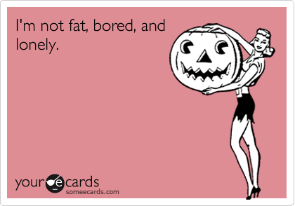 I'm not fat, bored, and
lonely.