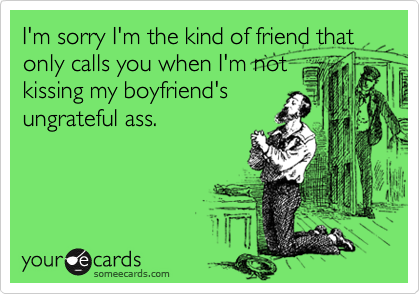 I'm sorry I'm the kind of friend that only calls you when I'm not
kissing my boyfriend's
ungrateful ass.