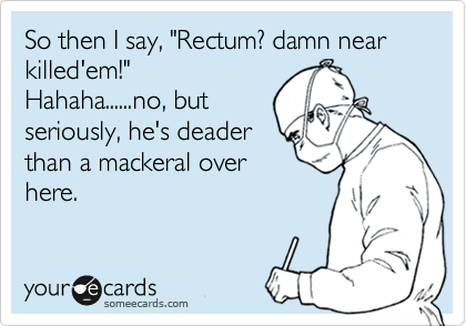 So then I say, "Rectum? damn near killed'em!"Hahaha......no, butseriously, he's deaderthan a mackeral overhere.