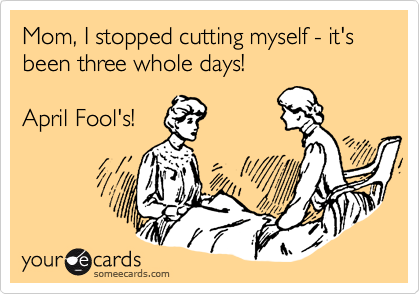 Mom, I stopped cutting myself - it's been three whole days!April Fool's!