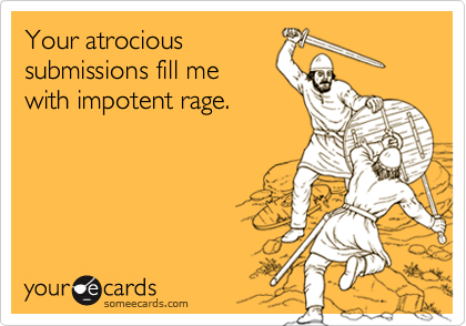 Your atrocioussubmissions fill mewith impotent rage.