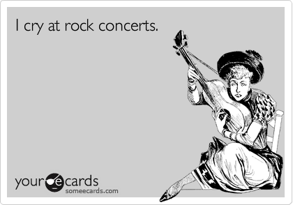 I cry at rock concerts.