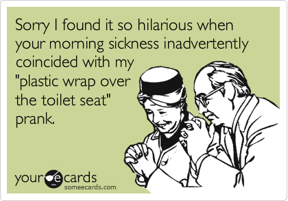 Sorry I found it so hilarious when your morning sickness inadvertently coincided with my "plastic wrap overthe toilet seat"prank.