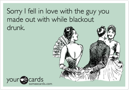 Sorry I fell in love with the guy you made out with while blackout drunk.