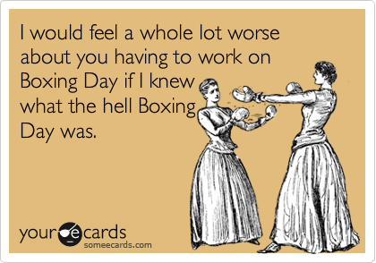 I would feel a whole lot worse about you having to work on Boxing Day if I knew what the hell BoxingDay was.
