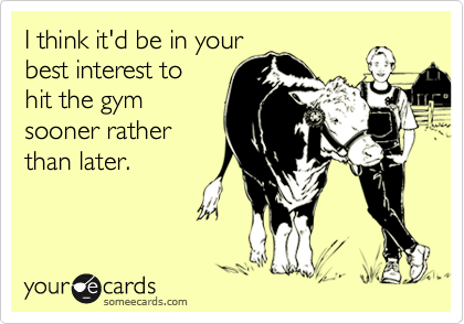 I think it'd be in your
best interest to
hit the gym
sooner rather
than later.
