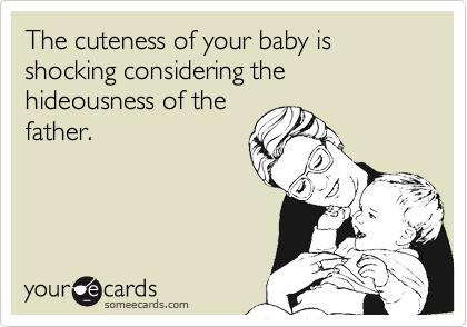 The cuteness of your baby is shocking considering the hideousness of the
father.