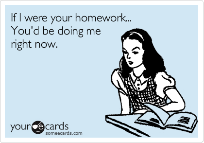If I were your homework...
You'd be doing me
right now.