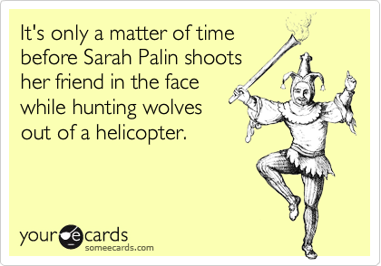 It's only a matter of time
before Sarah Palin shoots
her friend in the face
while hunting wolves
out of a helicopter.