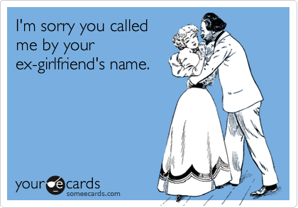 I'm sorry you called
me by your
ex-girlfriend's name.
