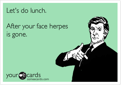 Let's do lunch.After your face herpes is gone.