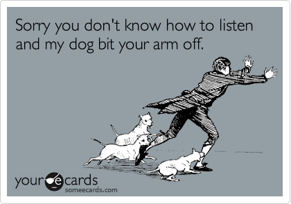 Sorry you don't know how to listen and my dog bit your arm off. 