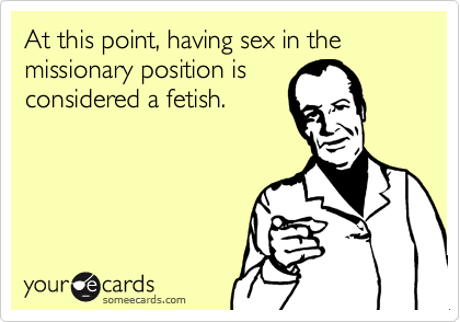 At this point, having sex in the missionary position isconsidered a fetish.