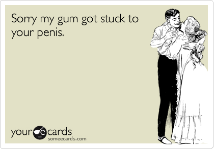 Sorry my gum got stuck toyour penis.