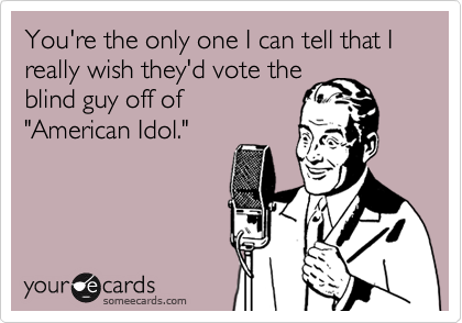 You're the only one I can tell that I really wish they'd vote the
blind guy off of
"American Idol."