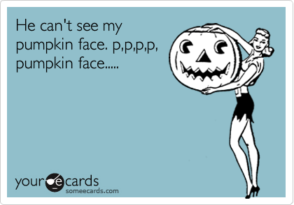 He can't see my
pumpkin face. p,p,p,p,
pumpkin face.....