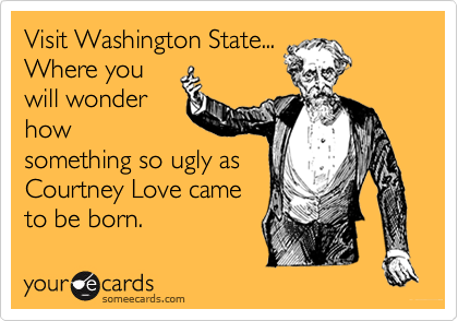 Visit Washington State...Where youwill wonderhowsomething so ugly asCourtney Love cameto be born.